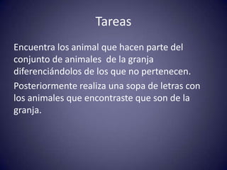 Tareas
Encuentra los animal que hacen parte del
conjunto de animales de la granja
diferenciándolos de los que no pertenecen.
Posteriormente realiza una sopa de letras con
los animales que encontraste que son de la
granja.
 