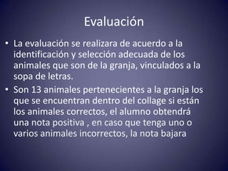 Evaluación
• La evaluación se realizara de acuerdo a la
  identificación y selección adecuada de los
  animales que son de la granja, vinculados a la
  sopa de letras.
• Son 13 animales pertenecientes a la granja los
  que se encuentran dentro del collage si están
  los animales correctos, el alumno obtendrá
  una nota positiva , en caso que tenga uno o
  varios animales incorrectos, la nota bajara
 