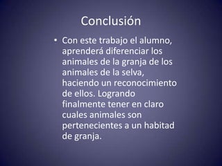 Conclusión
• Con este trabajo el alumno,
  aprenderá diferenciar los
  animales de la granja de los
  animales de la selva,
  haciendo un reconocimiento
  de ellos. Logrando
  finalmente tener en claro
  cuales animales son
  pertenecientes a un habitad
  de granja.
 