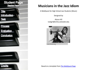 [   ]
        Musicians in the Jazz Idiom
         A WebQuest for High School Jazz Students (Music)

                             Designed by

                            Alyssa Hill
                   rackgirl@simla.colostate.edu




                 Louis Armstrong




          Based on a template from The WebQuest Page
 