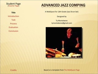 Student Page Title Introduction Task Process Evaluation Conclusion Credits [ Teacher Page ] A WebQuest for 12th Grade (Jazz Drum Set) Designed by Ty Monteleone [email_address] Based on a template from  The WebQuest Page 