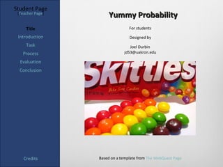 Student Page
 [Teacher Page]
                      Yummy Probability
     Title                       For students

 Introduction                    Designed by
     Task                        Joel Durbin
   Process                    jd53@uakron.edu

  Evaluation
  Conclusion




    Credits       Based on a template from The WebQuest Page
 
