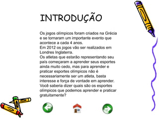 INTRODUÇÃO
Os jogos olímpicos foram criados na Grécia
e se tornaram um importante evento que
acontece a cada 4 anos.
Em 2012 os jogos vão ser realizados em
Londres Inglaterra.
Os atletas que estarão representando seu
país começaram a aprender seus esportes
ainda muito cedo, mas para aprender e
praticar esportes olímpicos não é
necessariamente ser um atleta, basta
interesse e força de vontade em aprender.
Você saberia dizer quais são os esportes
olímpicos que podemos aprender e praticar
gratuitamente?
 