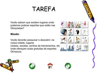 TAREFA

Vocês sabiam que existem lugares onde
podemos praticar esportes que estão nas
Olimpíadas?

Missão:

Vocês deverão pesquisar e descobrir, na
nossa cidade, lugares
(clubes, escolas, centros de treinamentos, etc)
onde ofereçam aulas gratuitas de esportes
Olímpicos.
 