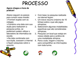 PROCESSO
Agora chegou a hora de
praticar!

Abaixo seguem os passos          Com base na pesquisa realizada
para cumprir essa missão:          na internet façam:
Formem duplas com os           1. Um breve resumo (máximo de 10
colegas;                           linhas) sobre o que são jogos
Combine uma data com sua          olímpicos;
dupla para realizarem a         2. Selecionem algumas modalidades
pesquisa juntos, se                esportivas que são consideradas
preferirem podem utilizar o        olímpicas;
laboratório de informática da   3. Pesquise um local que esteja em
escola;                            nossa cidade para a prática de
Na data combinada com             uma modalidade olímpica;
sua dupla, acessem a internet   4. Para a aula, tragam o resuma
e façam pesquisas sobre o          para compartilhar as informações
assunto;                           com toda turma.
 