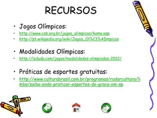 RECURSOS
• Jogos Olímpicos:
•   http://www.cob.org.br/jogos_olimpicos/home.asp
•   http://pt.wikipedia.org/wiki/Jogos_Ol%C3%ADmpicos


• Modalidades Olímpicas:
•   http://lzduda.com/jogos/modalidades-olimpiadas-2012/


• Práticas de esportes gratuitas:
• http://www.culturabrasil.com.br/programas/radarcultura/li
  mbo/saiba-onde-praticar-esportes-de-graca-em-sp
 