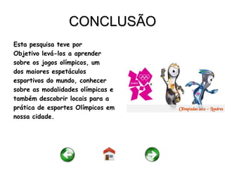 CONCLUSÃO
Esta pesquisa teve por
Objetivo levá-los a aprender
sobre os jogos olímpicos, um
dos maiores espetáculos
esportivos do mundo, conhecer
sobre as modalidades olímpicas e
também descobrir locais para a
prática de esportes Olímpicos em
nossa cidade.
 