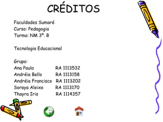 CRÉDITOS
Faculdades Sumaré
Curso: Pedagogia
Turma: NM 3º. B

Tecnologia Educacional

Grupo:
Ana Paula           RA 1113532
Andréia Bello       RA 1113158
Andréia Francisco   RA 1113202
Soraya Aleixo       RA 1113170
Thayra Iris         RA 1114357
 
