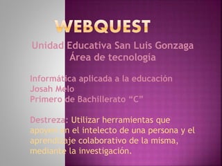 Unidad Educativa San Luis Gonzaga
Área de tecnología
Informática aplicada a la educación
Josah Melo
Primero de Bachillerato “C”
Destreza: Utilizar herramientas que
apoyen en el intelecto de una persona y el
aprendizaje colaborativo de la misma,
mediante la investigación.
 