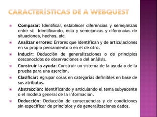  Comparar: Identificar, establecer diferencias y semejanzas
entre si: Identificando, esta y semejanzas y diferencias de
situaciones, hechos, etc.
 Analizar errores: Errores que identifican y de articulaciones
en su propio pensamiento o en el de otro.
 Inducir: Deducción de generalizaciones o de principios
desconocidos de observaciones o del análisis.
 Construir la ayuda: Construir un sistema de la ayuda o de la
prueba para una aserción.
 Clasificar: Agrupar cosas en categorías definibles en base de
sus atributos.
 Abstracción: Identificando y articulando el tema subyacente
o el modelo general de la información.
 Deducción: Deducción de consecuencias y de condiciones
sin especificar de principios y de generalizaciones dados.
 