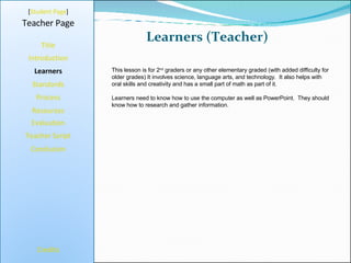 Learners (Teacher) [ Student Page ] Title Introduction Learners Standards Process Resources Credits Teacher Page This lesson is for 2 nd  graders or any other elementary graded (with added difficulty for older grades) It involves science, language arts, and technology.  It also helps with oral skills and creativity and has a small part of math as part of it. Learners need to know how to use the computer as well as PowerPoint.  They should know how to research and gather information.  Evaluation Teacher Script Conclusion 