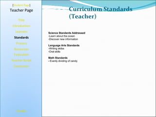 Curriculum Standards (Teacher) [ Student Page ] Title Introduction Learners Standards Process Resources Credits Teacher Page Science Standards Addressed Learn about the ocean Discover new information Language Arts Standards -Writing skilss Oral skills Math Standards -  Evenly dividing of candy Evaluation Teacher Script Conclusion 