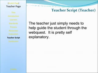 Teacher Script (Teacher) [ Student Page ] Title Introduction Learners Standards Process Resources Credits Teacher Page The teacher just simply needs to help guide the student through the webquest.  It is pretty self explanatory. Evaluation Teacher Script Conclusion 