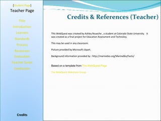 Credits & References (Teacher) [ Student Page ] Title Introduction Learners Standards Process Resources Credits Teacher Page This WebQuest was created by Ashley Roueche , a student at Colorado State University.  It was created as a final project for Education Assessment and Technoloy. This may be used in any classroom. Picture provided by Microsoft clipart. Background information provided by : http://marinebio.org/MarineBio/Facts/ Based on a template from  The WebQuest Page The WebQuest Slideshare Group Evaluation Teacher Script Conclusion 
