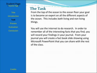The Task Student Page Introduction Task Process Evaluation Conclusion Credits [ Teacher Page ] From the top of the ocean to the ocean floor your goal is to become an expert on all the different aspects of the ocean.  This includes both living and non living things. You will use the internet to do research.  In order to remember all of the interesting facts that you find, you will record your findings in your journal.  From your journal you will create a fact book slide showing using Microsoft PowerPoint that you can share with the rest of the class.  Title 