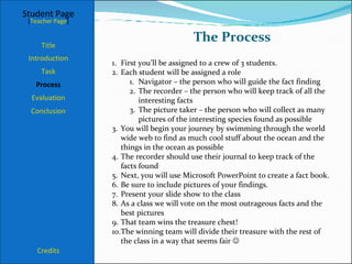 The Process Student Page Title Introduction Task Process Evaluation Conclusion Credits [ Teacher Page ] First you’ll be assigned to a crew of 3 students. Each student will be assigned a role Navigator – the person who will guide the fact finding The recorder – the person who will keep track of all the interesting facts The picture taker – the person who will collect as many pictures of the interesting species found as possible You will begin your journey by swimming through the world wide web to find as much cool stuff about the ocean and the things in the ocean as possible The recorder should use their journal to keep track of the facts found Next, you will use Microsoft PowerPoint to create a fact book. Be sure to include pictures of your findings. Present your slide show to the class As a class we will vote on the most outrageous facts and the best pictures That team wins the treasure chest! The winning team will divide their treasure with the rest of the class in a way that seems fair   