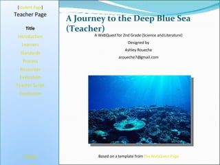 A Journey to the Deep Blue Sea (Teacher) [ Student Page ] Title Introduction Learners Standards Process Resources Credits Teacher Page A WebQuest for 2nd Grade (Science and Literature) Designed by Ashley Roueche [email_address] Based on a template from  The WebQuest Page Evaluation Teacher Script Conclusion 