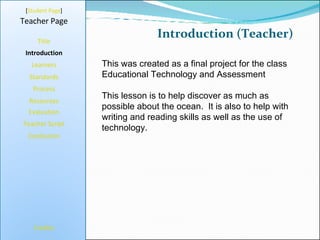 Introduction (Teacher) [ Student Page ] Title Introduction Learners Standards Process Resources Credits Teacher Page This was created as a final project for the class Educational Technology and Assessment  This lesson is to help discover as much as possible about the ocean.  It is also to help with writing and reading skills as well as the use of technology. Evaluation Teacher Script Conclusion 