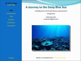 A Journey to the Deep Blue Sea Student Page Title Introduction Task Process Evaluation Conclusion Credits [ Teacher Page ] A WebQuest for 2nd Grade (Science and Literature) Designed by Ashley Roueche [email_address] Based on a template from  The WebQuest Page 