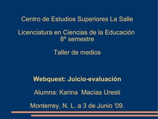 Centro de Estudios Superiores La Salle Licenciatura en Ciencias de la Educación  8º semestre Taller de medios Webquest: Juicio-evaluación Alumna: Karina  Macías Uresti Monterrey, N. L. a 3 de Junio '09. 