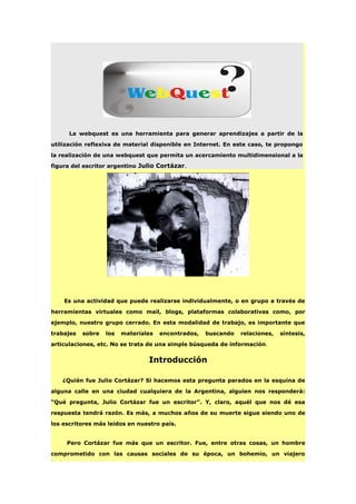 La webquest es una herramienta para generar aprendizajes a partir de la
utilización reflexiva de material disponible en Internet. En este caso, te propongo
la realización de una webquest que permita un acercamiento multidimensional a la
figura del escritor argentino Julio Cortázar.
Es una actividad que puede realizarse individualmente, o en grupo a través de
herramientas virtuales como mail, blogs, plataformas colaborativas como, por
ejemplo, nuestro grupo cerrado. En esta modalidad de trabajo, es importante que
trabajes sobre los materiales encontrados, buscando relaciones, síntesis,
articulaciones, etc. No se trata de una simple búsqueda de información.
Introducción
¿Quién fue Julio Cortázar? Si hacemos esta pregunta parados en la esquina de
alguna calle en una ciudad cualquiera de la Argentina, alguien nos responderá:
“Qué pregunta, Julio Cortázar fue un escritor”. Y, claro, aquél que nos dé esa
respuesta tendrá razón. Es más, a muchos años de su muerte sigue siendo uno de
los escritores más leídos en nuestro país.
Pero Cortázar fue más que un escritor. Fue, entre otras cosas, un hombre
comprometido con las causas sociales de su época, un bohemio, un viajero
 