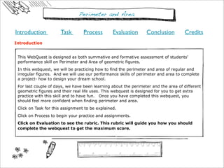 Perimeter and Area

Introduction          Task        Process        Evaluation      Conclusion         Credits
Introduction


 This WebQuest is designed as both summative and formative assessment of students'
 performance skill on Perimeter and Area of geometric figures.
 In this webquest, we will be practicing how to find the perimeter and area of regular and
 irregular figures. And we will use our performance skills of perimeter and area to complete
 a project- how to design your dream school.
 For last couple of days, we have been learning about the perimeter and the area of different
 geometric figures and their real life uses. This webquest is designed for you to get extra
 practice with this skill and to have fun. Once you have completed this webquest, you
 should feel more confident when finding perimeter and area.
 Click on Task for this assignment to be explained.
 Click on Process to begin your practice and assignments.
 Click on Evaluation to see the rubric. This rubric will guide you how you should
 complete the webquest to get the maximum score.  
 