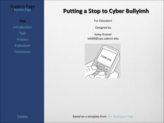 Student Page
 [Teacher Page]
                  Putting a Stop to Cyber Bullyimh
     Title                         For Educators

 Introduction                       Designed by
     Task                           Kaley Kramer
   Process                     kak89@zips.uakron.edu

  Evaluation
  Conclusion




    Credits          Based on a template from The WebQuest Page
 