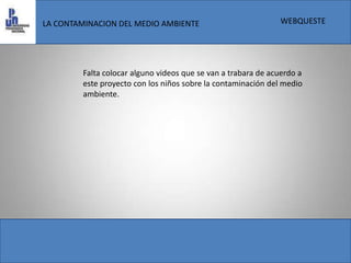 WEBQUESTELA CONTAMINACION DEL MEDIO AMBIENTEFalta colocar alguno videos que se van a trabara de acuerdo a este proyecto con los niños sobre la contaminación del medio ambiente.