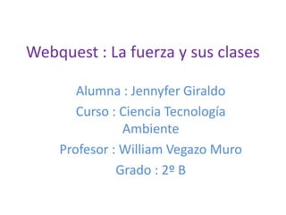 Webquest : La fuerza y sus clases
Alumna : Jennyfer Giraldo
Curso : Ciencia Tecnología
Ambiente
Profesor : William Vegazo Muro
Grado : 2º B
 