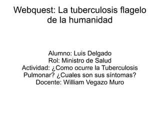 Webquest: La tuberculosis flagelo
      de la humanidad


           Alumno: Luis Delgado
           Rol: Ministro de Salud
  Actividad: ¿Como ocurre la Tuberculosis
  Pulmonar? ¿Cuales son sus síntomas?
       Docente: William Vegazo Muro
 