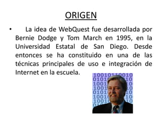 ORIGEN
•       La idea de WebQuest fue desarrollada por
    Bernie Dodge y Tom March en 1995, en la
    Universidad Estatal de San Diego. Desde
    entonces se ha constituido en una de las
    técnicas principales de uso e integración de
    Internet en la escuela.
 