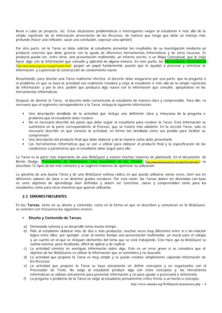 llevar a cabo un proyecto, etc. Estas situaciones problemáticas o interrogantes exigen al estudiante ir más allá de la
simple repetición de la información proveniente de los Recursos, de manera que tenga que darle un manejo más
profundo (hacer una reflexión, sacar una conclusión, expresar una opinión).

Por otra parte, en la Tarea se debe solicitar al estudiante presentar los resultados de su investigación mediante un
producto concreto que debe generar con la ayuda de diferentes Herramientas Informáticas y de otros recursos. El
producto puede ser, entre otros, una presentación multimedia, un informe escrito, o un Mapa Conceptual, que le exija
hacer algo con la información que consultó y aplicarla de alguna manera. En este punto, las Herramientas Informáticas
(http://www.eduteka.org/tema_mes.php3?TemaID=0012) juegan un papel fundamental, puesto que le ayudan a procesar y sintetizar la
información, y a potenciar la construcción de conocimiento nuevo.

Resumiendo, para diseñar una Tarea realmente efectiva, el docente debe asegurarse por una parte, que la pregunta o
el problema en que se basa la actividad sea realmente retadora y exija al estudiante ir más allá de la simple repetición
de información; y por la otra, pedirle que produzca algo nuevo con la información que consultó, apoyándose en las
Herramientas Informáticas.

Después de diseñar la Tarea, el docente debe comunicarla al estudiante de manera clara y comprensible. Para ello, es
necesario que el segmento correspondiente a la Tarea, incluya la siguiente información:

    •   Una descripción detallada de la actividad que incluya una definición clara y minuciosa de la pregunta o
        problema que el estudiante debe resolver.
    •   No es necesario describir los pasos que debe seguir el estudiante para resolver la Tarea. Esta información se
        suministra en la parte correspondiente al Proceso, que se tratará más adelante. En la sección Tarea, solo es
        necesario describir en qué consiste la actividad, en forma tan detallada como sea posible para facilitar su
        comprensión.
    •   Una descripción del producto final que debe elaborar y de la manera como debe presentarlo.
    •   Las herramientas Informáticas que se van a utilizar para elaborar el producto final y la especificación de las
        condiciones o parámetros que el estudiante debe seguir para ello.

La Tarea es la parte más importante de una WebQuest y existen muchas maneras de plantearla. En el documento de
Bernie Dodge, "Tareonomía de WebQuests: Una taxonomía de las Tareas" (http://www.eduteka.org/tema_mes.php3?TemaID=0011) se
describen 12 tipos de las más comunes y se sugieren maneras de optimizar su utilización.

La garantía de una buena Tarea y de una WebQuest exitosa radica en que pueda utilizarse varias veces, bien sea en
diferentes salones de clase o en distintos grados escolares. Por esta razón, las Tareas deben ser diseñadas con base
en unos objetivos de aprendizaje bien definidos y deben ser concretas, claras y comprensibles tanto para los
estudiantes como para otros maestros que quieran utilizarlas.

    2.2 ERRORES FRECUENTES

En las Tareas, tanto en su diseño y contenido, como en la forma en que se describen y comunican en la WebQuest,
se cometen con frecuencia los siguientes errores:

    •   Diseño y Contenido de Tareas:

     a) Demasiado extensa y su desarrollo toma mucho tiempo.
     b) Pide al estudiante elaborar más de dos o más productos, muchas veces muy diferentes entre sí o sin relación
        lógica entre ellos; por ejemplo: crear al mismo tiempo una presentación multimedia, un mural para el colegio
        y un cuento en el que se incluyan elementos del tema que se está trabajando. Esto hace que la WebQuest se
        vuelva extensa, poco focalizada, difícil de aplicar y de replicar.
     c) La actividad consiste en averiguar información sobre algo. Este es un error grave si se considera que el
        objetivo de las WebQuests es utilizar la información que se suministra y no buscarla.
     d) La actividad que propone la Tarea es muy simple y se puede resolver simplemente copiando información de
        los Recursos.
     e) La actividad que propone la Tarea se basa únicamente en definir conceptos y en organizarlos con el
        Procesador de Texto. No exige al estudiante producir algo con estos conceptos y, las Herramienta
        Informáticas se utilizan únicamente para presentar información y no para ayudar a procesarla o sintetizarla.
     f) La pregunta o problema de la Tarea no exige al estudiante pensamiento crítico frente a un hecho o concepto.
                                                                            http://www.eduteka.org/WebQuestLineamientos.php - 4
 