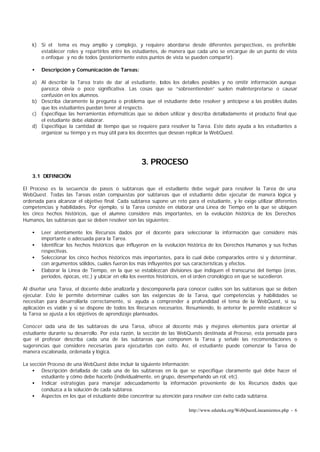 k) Si el tema es muy amplio y complejo, y requiere abordarse desde diferentes perspectivas, es preferible
       establecer roles y repartirlos entre los estudiantes, de manera que cada uno se encargue de un punto de vista
       o enfoque y no de todos (posteriormente estos puntos de vista se pueden compartir).

    •   Descripción y Comunicación de Tareas:

    a) Al describir la Tarea trate de dar al estudiante, t  odos los detalles posibles y no omitir información aunque
       parezca obvia o poco significativa. Las cosas que se “sobreentienden” suelen malinterpretarse o causar
       confusión en los alumnos.
    b) Describa claramente la pregunta o problema que el estudiante debe resolver y anticípese a las posibles dudas
       que los estudiantes puedan tener al respecto.
    c) Especifique las herramientas informáticas que se deben utilizar y describa detalladamente el producto final que
       el estudiante debe elaborar.
    d) Especifique la cantidad de tiempo que se requiere para resolver la Tarea. Este dato ayuda a los estudiantes a
       organizar su tiempo y es muy útil para los docentes que desean replicar la WebQuest.




                                                    3. PROCESO
    3.1 DEFINICIÓN

El Proceso es la secuencia de pasos o subtareas que el estudiante debe seguir para resolver la Tarea de una
WebQuest. Todas las Tareas están compuestas por subtareas que el estudiante debe ejecutar de manera lógica y
ordenada para alcanzar el objetivo final. Cada subtarea supone un reto para el estudiante, y le exige utilizar diferentes
competencias y habilidades. Por ejemplo, si la Tarea consiste en elaborar una Línea de Tiempo en la que se ubiquen
los cinco hechos históricos, que el alumno considere más importantes, en la evolución histórica de los Derechos
Humanos, las subtareas que se deben resolver son las siguientes:

    •   Leer atentamente los Recursos dados por el docente para seleccionar la información que considere más
        importante o adecuada para la Tarea.
    •   Identificar los hechos históricos que influyeron en la evolución histórica de los Derechos Humanos y sus fechas
        respectivas.
    •   Seleccionar los cinco hechos históricos más importantes, para lo cual debe compararlos entre si y determinar,
        con argumentos sólidos, cuáles fueron los más influyentes por sus características y efectos.
    •   Elaborar la Línea de Tiempo, en la que se establezcan divisiones que indiquen el transcurso del tiempo (eras,
        periodos, épocas, etc.) y ubicar en ella los eventos históricos, en el orden cronológico en que se sucedieron.

Al diseñar una Tarea, el docente debe analizarla y descomponerla para conocer cuáles son las subtareas que se deben
ejecutar. Esto le permite determinar cuáles son las exigencias de la Tarea, qué competencias y habilidades se
necesitan para desarrollarla correctamente, si ayuda a comprender a profundidad el tema de la WebQuest, si su
aplicación es viable y si se dispone de todos los Recursos necesarios. Resumiendo, lo anterior le permite establecer si
la Tarea se ajusta a los objetivos de aprendizaje planteados.

Conocer cada una de las subtareas de una Tarea, ofrece al docente más y mejores elementos para orientar al
estudiante durante su desarrollo. Por esta razón, la sección de las WebQuests destinada al Proceso, esta pensada para
que el profesor describa cada una de las subtareas que componen la Tarea y señale las recomendaciones o
sugerencias que considere necesarias para ejecutarlas con éxito. Así, el estudiante puede comenzar la Tarea de
manera escalonada, ordenada y lógica.

La sección Proceso de una WebQuest debe incluir la siguiente información:
    • Descripción detallada de cada una de las subtareas en la que se especifique claramente qué debe hacer el
        estudiante y cómo debe hacerlo (individualmente, en grupo, desempeñando un rol, etc).
    • Indicar estrategias para manejar adecuadamente la información proveniente de los Recursos dados que
        conduzca a la solución de cada subtarea.
    • Aspectos en los que el estudiante debe concentrar su atención para resolver con éxito cada subtarea.

                                                                         http://www.eduteka.org/WebQuestLineamientos.php - 6
 