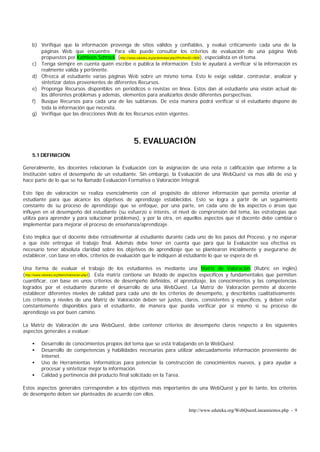 b) Verifique que la información provenga de sitios válidos y confiables, y evalué críticamente cada una de la
       páginas Web que encuentre. Para ello puede consultar los criterios de evaluación de una página Web
       propuestos por Kathleen Schrock (http://www.eduteka.org/profeinvitad.php3?ProfInvID=0009), especialista en el tema.
    c) Tenga siempre en cuenta quién escribe o publica la información. Esto le ayudará a verificar si la información es
       realmente válida y pertinente.
    d) Ofrezca al estudiante varias páginas Web sobre un mismo tema. Esto le exige validar, contrastar, analizar y
       sintetizar datos provenientes de diferentes Recursos.
    e) Proponga Recursos disponibles en periódicos o revistas en línea. Estos dan al estudiante una visión actual de
       los diferentes problemas y además, elementos para analizarlos desde diferentes perspectivas.
    f) Busque Recursos para cada una de las subtareas. De esta manera podrá verificar si el estudiante dispone de
       toda la información que necesita.
    g) Verifique que las direcciones Web de los Recursos estén vigentes.




                                                     5. EVALUACIÓN
    5.1 DEFINICIÓN

Generalmente, los docentes relacionan la Evaluación con la asignación de una nota o calificación que informe a la
Institución sobre el desempeño de un estudiante. Sin embargo, la Evaluación de una WebQuest va mas allá de eso y
hace parte de lo que se ha llamado Evaluación Formativa o Valoración Integral.

Este tipo de valoración se realiza esencialmente con el propósito de obtener información que permita orientar al
estudiante para que alcance los objetivos de aprendizaje establecidos. Esto se logra a partir de un seguimiento
constante de su proceso de aprendizaje que se enfoque, por una parte, en cada uno de los aspectos o áreas que
influyen en el desempeño del estudiante (su esfuerzo e interés, el nivel de comprensión del tema, las estrategias que
utiliza para aprender y para solucionar problemas), y por la otra, en aquellos aspectos que el docente debe cambiar o
implementar para mejorar el proceso de enseñanza/aprendizaje.

Esto implica que el docente debe retroalimentar al estudiante durante cada uno de los pasos del Proceso, y no esperar
a que éste entregue el trabajo final. Además debe tener en cuenta que para que la Evaluación sea efectiva es
necesario tener absoluta claridad sobre los objetivos de aprendizaje que se plantearon inicialmente y asegurarse de
establecer, con base en ellos, criterios de evaluación que le indiquen al estudiante lo que se espera de él.

Una forma de evaluar el trabajo de los estudiantes es mediante una Matriz de Valoración (Rubric en inglés)
(http://www.eduteka.org/MatrizValoracion.php3). Esta matriz contiene un listado de aspectos específicos y fundamentales que permiten
cuantificar, con base en unos criterios de desempeño definidos, el aprendizaje, los conocimientos y las competencias
logrados por el estudiante durante el desarrollo de una WebQuest. La Matriz de Valoración permite al docente
establecer diferentes niveles de calidad para cada uno de los criterios de desempeño, y describirlos cualitativamente.
Los criterios y niveles de una Matriz de Valoración deben ser justos, claros, consistentes y específicos, y deben estar
constantemente disponibles para el estudiante, de manera que pueda verificar por si mismo si su proceso de
aprendizaje va por buen camino.

La Matriz de Valoración de una WebQuest, debe contener criterios de desempeño claros respecto a los siguientes
aspectos generales a evaluar:

    •   Desarrollo de conocimientos propios del tema que se está trabajando en la WebQuest.
    •   Desarrollo de competencias y habilidades necesarias para utilizar adecuadamente información proveniente de
        Internet.
    •   Uso de Herramientas Informáticas para potenciar la construcción de conocimientos nuevos, y para ayudar a
        procesar y sintetizar mejor la información.
    •   Calidad y pertinencia del producto final solicitado en la Tarea.

Estos aspectos generales corresponden a los objetivos más importantes de una WebQuest y por lo tanto, los criterios
de desempeño deben ser planteados de acuerdo con ellos.


                                                                               http://www.eduteka.org/WebQuestLineamientos.php - 9
 