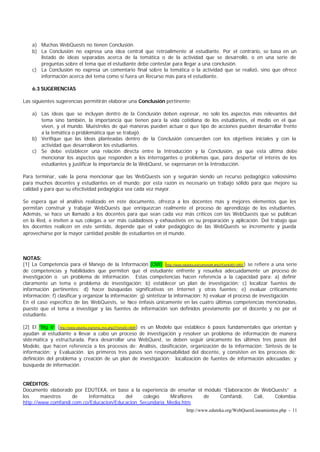 http://www.eduteka.org/WebQuestLineamientos.php - 11
a) Muchas WebQuests no tienen Conclusión.
b) La Conclusión no expresa una idea central que retroalimente al estudiante. Por el contrario, se basa en un
listado de ideas separadas acerca de la temática o de la actividad que se desarrolló, o en una serie de
preguntas sobre el tema que el estudiante debe contestar para llegar a una conclusión.
c) La Conclusión no expresa un comentario final sobre la temática o la actividad que se realizó, sino que ofrece
información acerca del tema como si fuera un Recurso más para el estudiante.
6.3 SUGERENCIAS
Las siguientes sugerencias permitirán elaborar una Conclusión pertinente:
a) Las ideas que se incluyan dentro de la Conclusión deben expresar, no solo los aspectos más relevantes del
tema sino también, la importancia que tienen para la vida cotidiana de los estudiantes, el medio en el que
viven, y el mundo. Muéstreles de qué maneras pueden actuar o que tipo de acciones pueden desarrollar frente
a la temática o problemática que se trabajó.
b) Verifique que las ideas planteadas dentro de la Conclusión concuerden con los objetivos iniciales y con la
actividad que desarrollaron los estudiantes.
c) Se debe establecer una relación directa entre la Introducción y la Conclusión, ya que esta última debe
mencionar los aspectos que responden a los interrogantes o problemas que, para despertar el interés de los
estudiantes y justificar la importancia de la WebQuest, se expresaron en la Introducción.
Para terminar, vale la pena mencionar que las WebQuests son y seguirán siendo un recurso pedagógico valiosísimo
para muchos docentes y estudiantes en el mundo; por esta razón es necesario un trabajo sólido para que mejore su
calidad y para que su efectividad pedagógica sea cada vez mayor.
Se espera que el análisis realizado en este documento, ofrezca a los docentes más y mejores elementos que les
permitan construir y trabajar WebQuests que enriquezcan realmente el proceso de aprendizaje de los estudiantes.
Además, se hace un llamado a los docentes para que sean cada vez más críticos con las WebQuests que se publican
en la Red, e inviten a sus colegas a ser más cuidadosos y exhaustivos en su preparación y aplicación. Del trabajo que
los docentes realicen en este sentido, depende que el valor pedagógico de las WebQuests se incremente y pueda
aprovecharse por la mayor cantidad posible de estudiantes en el mundo.
NOTAS:
[1] La Competencia para el Manejo de la Información (CMI) (http://www.eduteka.org/comenedit.php3?ComEdID=0007) se refiere a una serie
de competencias y habilidades que permiten que el estudiante enfrente y resuelva adecuadamente un proceso de
investigación o un problema de información. Estas competencias hacen referencia a la capacidad para: a) definir
claramente un tema o problema de investigación; b) establecer un plan de investigación; c) localizar fuentes de
información pertinentes; d) hacer búsquedas significativas en Internet y otras fuentes; e) evaluar críticamente
información; f) clasificar y organizar la información; g) sintetizar la información; h) evaluar el proceso de investigación.
En el caso específico de las WebQuests, se hace énfasis únicamente en las cuatro últimas competencias mencionadas,
puesto que el tema a investigar y las fuentes de información son definidos previamente por el docente y no por el
estudiante.
[2] El “Big 6” (http://www.eduteka.org/tema_mes.php3?TemaID=0009) es un Modelo que establece 6 pasos fundamentales que orientan y
ayudan al estudiante a llevar a cabo un proceso de investigación y resolver un problema de información de manera
sistemática y estructurada. Para desarrollar una WebQuest, se deben seguir únicamente los últimos tres pasos del
Modelo, que hacen referencia a los procesos de: Análisis, clasificación, organización de la información; Síntesis de la
información; y Evaluación. Los primeros tres pasos son responsabilidad del docente, y consisten en los procesos de:
definición del problema y creación de un plan de investigación; localización de fuentes de información adecuadas; y
búsqueda de información.
CRÉDITOS:
Documento elaborado por EDUTEKA, en base a la experiencia de enseñar el módulo “Elaboración de WebQuests” a
los maestros de Informática del colegio Miraflores de Comfandi, Cali, Colombia.
http://www.comfandi.com.co/Educacion/Educacion_Secundaria_Media.htm
 