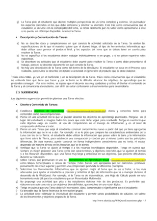 http://www.eduteka.org/WebQuestLineamientos.php - 5
g) La Tarea pide al estudiante que aborde múltiples perspectivas de un tema complejo y extenso, sin puntualizar
los aspectos concretos en los que debe enfocarse y orientar su atención. Esto trae como consecuencia que el
estudiante se abrume con la complejidad del tema, se rinda fácilmente por no saber como aproximarse a este
o no pueda, en el tiempo disponible, resolver la Tarea.
• Descripción y Comunicación de Tareas:
a) No se describe clara y completamente en qué consiste la actividad solicitada en la Tarea. Se omiten las
especificaciones de lo que el maestro quiere que el alumno haga, el tipo de herramientas informáticas que
debe utilizar para generar el producto final, y los aspectos del tema que se deben tener en cuenta para
resolver la Tarea.
b) No se especifica si los estudiantes deben trabajar individualmente o en grupo, o si se deben repartirse roles
específicos.
c) Se describen las actitudes que el estudiante debe asumir para resolver la Tarea o cómo debe presentarse el
trabajo, pero no se describe claramente en qué consiste la Tarea.
d) No hay una descripción de la Tarea como tal dentro de la WebQuest. El estudiante se basa en el Proceso para
realizarla, pero nunca se describe en detalle la actividad en general ni el producto que se debe elaborar.
Todas estas fallas, ya sea en el Contenido o en la Descripción de la Tarea, traen como consecuencia que el estudiante
no entienda bien qué tiene que hacer y por lo tanto se le dificulte alcanzar los objetivos de aprendizaje que se
pretenden conseguir . Por este motivo, se espera que el docente sea muy cuidadoso y crítico al diseñar el contenido de
la Tarea y al comunicarla al estudiante, con el fin de evitar confusiones o inconvenientes para desarrollarla.
2.3 SUGERENCIAS
Las siguientes sugerencias permitirán plantear una Tarea efectiva:
• Diseño y Contenido de Tareas:
a) Establezca objetivos de aprendizaje (http://www.eduteka.org/comenedit.php3?ComEdID=0014) claros y concretos tanto para
contenidos como para competencias.
b) Piense en una actividad con la que se puedan alcanzar los objetivos de aprendizaje planteados. Póngase en el
lugar del estudiante e imagine todos los pasos que este debe seguir para resolverla. Tenga en cuenta lo que
cada objetivo exige en cuanto: al uso de competencias en el manejo de información y en el nivel de
comprensión del tema a tratar.
c) Piense en una Tarea que exija al estudiante construir conocimiento nuevo a partir del que ya tiene agregando
la información que se le va a dar. Por ejemplo: si se le pide que compare las características ambientales de la
Luna con las de la Tierra, el estudiante debe utilizar la información que posee sobre la Luna y la información
que tiene sobre la Tierra, para establecer una comparación y concluir por si mismo cuales son las principales
diferencias. De esta manera, puede construir en forma independiente conocimiento que no tenia, ni estaba
disponible de manera directa en los Recursos que se le dieron.
d) Verifique que la Tarea se ajuste al tiempo y a los recursos tecnológicos disponibles. Tenga en cuenta que
siempre es mejor proponer una Tarea corta con características y objetivos concretos que se ajusten al tiempo
y a los Recursos disponibles, que una Tarea muy larga y ambiciosa en sus objetivos, que presente dificultades
durante su realización.
e) Utilice Tareas que promuevan el uso de Herramientas de Aprendizaje Visual (www.eduteka.org/comenedit.php3?ComEdID=0011)
como Mapas Conceptuales o Líneas de Tiempo. Estas Tareas son apropiadas por ser concretas, promover
pensamiento de orden superior y permitir una comprensión profunda de diferentes conceptos.
f) Seleccione las Herramientas Informáticas que se ajusten mejor al tema que se va a tratar, o las más
adecuadas para ayudar al estudiante a procesar y sintetizar el tipo de información que va a manejar durante el
desarrollo de la WebQuest. Por ejemplo, si la Tarea es de matemáticas, una Hoja de Cálculo puede ser una
herramienta más útil para los estudiantes que un Presentador Multimedia.
g) No proponga una actividad que pida a los estudiantes elaborar más de dos productos. Es preferible que
elaboren uno solo concreto y con objetivos bien definidos, que muchos sin una razón lógica.
h) Tenga en cuenta que una Tarea debe ser interesante, clara, comprensible y significativa para el estudiante.
i) Es deseable que la Tarea favorezca la interacción grupal.
j) La actividad debe estimular la creatividad del estudiante y permitir varias posibilidades de solución, sin salirse
de los lineamientos y objetivos propios de la Tarea.
 