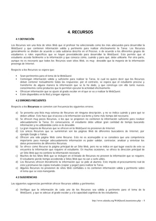 http://www.eduteka.org/WebQuestLineamientos.php - 8
4. RECURSOS
4.1 DEFINICIÓN
Los Recursos son una lista de sitios Web que el profesor ha seleccionado como los más adecuados para desarrollar la
WebQuest y que contienen información valida y pertinente para realizar efectivamente la Tarea. Los Recursos
generalmente se dividen de acuerdo a cada subtarea descrita en el Proceso, o de acuerdo a los diferentes grupos de
estudiantes o roles específicos que se hayan preestablecido para desarrollar la WebQuest. Esto permite que el
estudiante acceda fácilmente a la información y que conozca cómo, cuándo y para qué, debe utilizarla. Por otra parte,
aunque no es necesario que todos los Recursos sean sitios Web, es muy deseable que la mayoría de la información
provenga de Internet.
Respecto a los Recursos se espera que:
• Sean pertinentes para el tema de la WebQuest.
• Contengan información válida y suficiente para realizar la Tarea, lo cual no quiere decir que los Recursos
deban contener textualmente todas las respuestas; por el contrario, se espera que el estudiante procese y
transforme de alguna manera la información que se la ha dado, y que construya con ella tanto nuevos
conocimientos como productos que le permitan ejecutar la actividad efectivamente.
• Ofrezcan información que se ajuste al grado escolar en el que se va a realizar la WebQuest.
• Estén disponibles en la Red y tengan vigencia.
4.2 ERRORES FRECUENTES
Respecto a los Recursos se cometen con frecuencia los siguientes errores:
a) Se presenta una lista muy extensa de Recursos sin ninguna descripción, y no se indica cuándo y para qué se
deben utilizar. Esto hace que el acceso a la información sea lento y tome más tiempo del necesario.
b) Se ofrecen muy pocos Recursos, o los que se proponen no contienen la información suficiente para resolver
adecuadamente la Tarea. En consecuencia, el estudiante debe utilizar gran cantidad de tiempo buscando
información y no utilizándola como es lo deseable.
c) La gran mayoría de Recursos que se ofrecen en la WebQuest no provienen de Internet.
d) Los únicos Recursos que se suministran son las páginas Web de diferentes buscadores de Internet, por
ejemplo Google o Yahoo.
a) Ofrecen una sola página Web como Recurso. Esto no es aconsejable si se considera que una competencia
importante para manejar adecuadamente información es poder validar, contrastar, analizar y sintetizar los
datos provenientes de diferentes Recursos.
b) Se ofrece como Recurso la página principal de un Sitio Web, pero no se indica en qué lugar exacto de este se
encuentra la información que requiere el estudiante. En muchas ocasiones, se ofrece la dirección principal de
un Sitio Web que no contiene la información necesaria.
c) Muchos de los Sitios Web que se incluyen en el listado de Recursos no proveen la información que se requiere.
El estudiante pierde tiempo accediendo a Sitios Web que no van a serle útiles.
d) Los Recursos ofrecen literalmente la información que se pide al alumno. Esto impide el procesamiento real de
esta y promueve las copias textuales (copiar y pegar) para realizar la Tarea.
e) Algunos Recursos no provienen de sitios Web confiables o no contienen información válida y pertinente sobre
el tema que se está manejando.
4.3 SUGERENCIAS
Las siguientes sugerencias permitirán ofrecer Recursos válidos y pertinentes:
a) Verifique que la información de cada uno de los Recursos sea válida y pertinente para el tema de la
WebQuest, y que se adecue al grado escolar y a la capacidad cognitiva de los estudiantes.
 