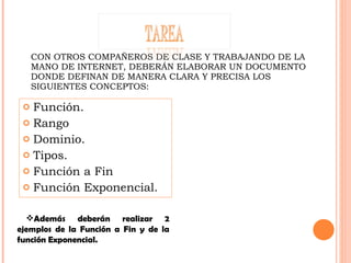 CON OTROS COMPAÑEROS DE CLASE Y TRABAJANDO DE LA MANO DE INTERNET, DEBERÁN ELABORAR UN DOCUMENTO DONDE DEFINAN DE MANERA CLARA Y PRECISA LOS SIGUIENTES CONCEPTOS: Función. Rango Dominio. Tipos. Función a Fin Función Exponencial. Además deberán realizar 2 ejemplos de la Función a Fin y de la función Exponencial. 