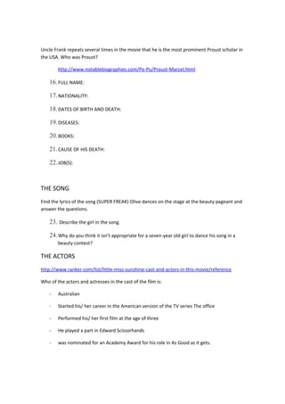 Uncle Frank repeats several times in the movie that he is the most prominent Proust scholar in
the USA. Who was Proust?
http://www.notablebiographies.com/Pe-Pu/Proust-Marcel.html
16.FULL NAME:
17.NATIONALITY:
18.DATES OF BIRTH AND DEATH:
19.DISEASES:
20.BOOKS:
21.CAUSE OF HIS DEATH:
22.JOB(S):
THE SONG
Find the lyrics of the song (SUPER FREAK) Olive dances on the stage at the beauty pageant and
answer the questions.
23. Describe the girl in the song.
24.Why do you think it isn’t appropriate for a seven-year old girl to dance his song in a
beauty contest?
THE ACTORS
http://www.ranker.com/list/little-miss-sunshine-cast-and-actors-in-this-movie/reference
Who of the actors and actresses in the cast of the film is:
- Australian
- Started his/ her career in the American version of the TV series The office
- Performed his/ her first film at the age of three
- He played a part in Edward Scissorhands
- was nominated for an Academy Award for his role in As Good as it gets.
 