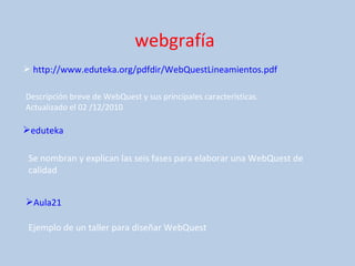 webgrafía http://www.eduteka.org/pdfdir/WebQuestLineamientos.pdf Descripción breve de WebQuest y sus principales características. Actualizado el 02 /12/2010 eduteka Se nombran y explican las seis fases para elaborar una WebQuest de calidad Aula21 Ejemplo de un taller para diseñar WebQuest 