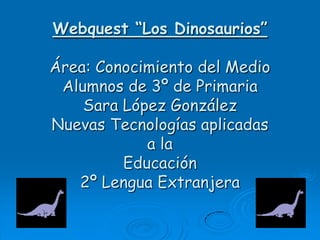 Webquest “Los Dinosaurios”

Área: Conocimiento del Medio
 Alumnos de 3º de Primaria
    Sara López González
Nuevas Tecnologías aplicadas
            a la
         Educación
   2º Lengua Extranjera
 