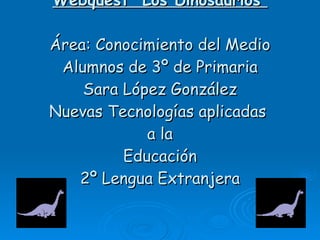 Webquest “Los Dinosaurios” Área: Conocimiento del Medio Alumnos de 3º de Primaria Sara López González Nuevas Tecnologías aplicadas  a la Educación 2º Lengua Extranjera 