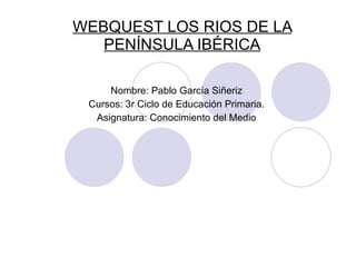 WEBQUEST LOS RIOS DE LA PENÍNSULA IBÉRICA Nombre: Pablo García Siñeriz Cursos: 3r Ciclo de Educación Primaria. Asignatura: Conocimiento del Medio 
