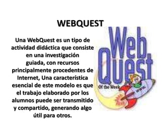 WEBQUEST Una WebQuest es un tipo de actividad didáctica que consiste en una investigación guiada, con recursos principalmente procedentes de Internet, Una característica esencial de este modelo es que el trabajo elaborado por los alumnos puede ser transmitido y compartido, generando algo útil para otros.   