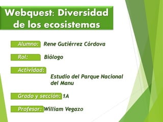 Webquest: Diversidad 
de los ecosistemas 
Alumno: Rene Gutiérrez Córdova 
Rol: Biólogo 
Actividad: 
Estudio del Parque Nacional 
del Manu 
Grado y sección: 1A 
Profesor: William Vegazo 
 