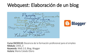 Webquest: Elaboración de un blog
Curso SSCE0110: Docencia de la formación profesional para el empleo
Módulo: 1443_3
Keywords: Web 2.0, Blog, Blogger
Autora: María Calado Otero
 