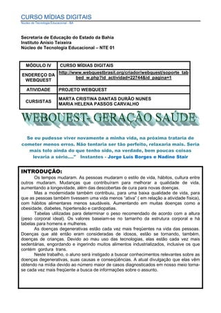 CURSO MÍDIAS DIGITAIS
Núcleo de Tecnologia Educacional - BA




Secretaria de Educação do Estado da Bahia
Instituto Anísio Teixeira
Núcleo de Tecnologia Educacional – NTE 01


   MÓDULO IV               CURSO MÍDIAS DIGITAIS
                          http://www.webquestbrasil.org/criador/webquest/soporte_tab
ENDEREÇO DA
                                  bed_w.php?id_actividad=22744&id_pagina=1
 WEBQUEST

   ATIVIDADE              PROJETO WEBQUEST

                          MARTA CRISTINA DANTAS DURÃO NUNES
   CURSISTAS
                          MARIA HELENA PASSOS CARVALHO




  Se eu pudesse viver novamente a minha vida, na próxima trataria de
cometer menos erros. Não tentaria ser tão perfeito, relaxaria mais. Seria
   mais tolo ainda do que tenho sido, na verdade, bem poucas coisas
    levaria a sério...." Instantes - Jorge Luís Borges e Nadine Stair


INTRODUÇÃO:
       Os tempos mudaram. As pessoas mudaram o estilo de vida, hábitos, cultura entre
outros mudaram. Mudanças que contribuíram para melhorar a qualidade de vida,
aumentando a longevidade, além das descobertas de cura para novas doenças.
       Mas a modernidade também contribuiu, para uma baixa qualidade de vida, para
que as pessoas também tivessem uma vida menos “ativa” ( em relação a atividade física),
com hábitos alimentares menos saudáveis. Aumentando em muitas doenças como a
obesidade, diabetes, hipertensão e cardiopatias.
       Tabelas utilizadas para determinar o peso recomendado de acordo com a altura
(peso corporal ideal). Os valores baseiam-se no tamanho da estrutura corporal e há
tabelas para homens e mulheres.
       As doenças degenerativas estão cada vez mais freqüentes na vida das pessoas.
Doenças que até então eram consideradas de idosos, estão se tornando, também,
doenças de crianças. Devido ao mau uso das tecnologias, elas estão cada vez mais
sedentárias, engordando e ingerindo muitos alimentos industrializados, inclusive os que
contém gordura trans.
       Neste trabalho, o aluno será instigado a buscar conhecimentos relevantes sobre as
doenças degenerativas, suas causas e conseqüências. A atual divulgação que elas vêm
obtendo na mídia devido ao número maior de casos diagnosticados em nosso meio torna-
se cada vez mais freqüente a busca de informações sobre o assunto.
 