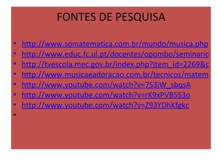 FONTES DE PESQUISA

•   http://www.somatematica.com.br/mundo/musica.php
•   http://www.educ.fc.ul.pt/docentes/opombo/seminario/mu
•   http://tvescola.mec.gov.br/index.php?item_id=2269&optio
•   http://www.musicaeadoracao.com.br/tecnicos/matematica
•   http://www.youtube.com/watch?v=7S3iW_sbqsA
•   http://www.youtube.com/watch?v=rK9xPVB5S3o
•   http://www.youtube.com/watch?v=Z93YDhKfgkc
•    
 