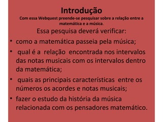 Introdução
     Com essa Webquest preende-se pesquisar sobre a relação entre a 
                       matemática e a música.
            Essa pesquisa deverá verificar:
•   como a matemática passeia pela música;
•    qual é a  relação  encontrada nos intervalos 
    das notas musicais com os intervalos dentro 
    da matemática;
•    quais as principais características  entre os 
    números os acordes e notas musicais;
•   fazer o estudo da história da música 
    relacionada com os pensadores matemático.
 