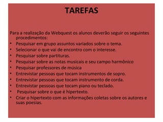 TAREFAS

Para a realização da Webquest os alunos deverão seguir os seguintes 
   procedimentos: 
• Pesquisar em grupo assuntos variados sobre o tema. 
• Selecionar o que vai de encontro com o interesse.
• Pesquisar sobre partituras.
• Pesquisar sobre as notas musicais e seu campo harmônico
• Pesquisar professores de música
• Entrevistar pessoas que tocam instrumentos de sopro.
• Entrevistar pessoas que tocam instrumento de corda.
• Entrevistar pessoas que tocam piano ou teclado.
•  Pesquisar sobre o que é hipertexto.
• Criar o hipertexto com as informações coletas sobre os autores e 
   suas poesias.
 